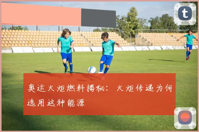 奥运火炬燃料揭秘:火炬传递为何选用这种能源