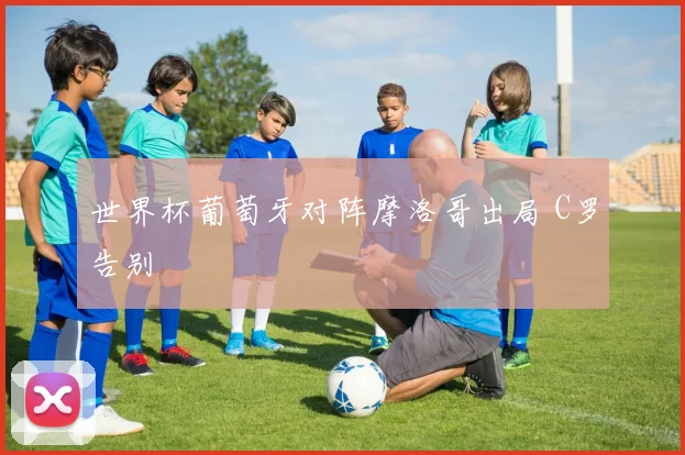 世界杯葡萄牙对阵摩洛哥出局 C罗告别