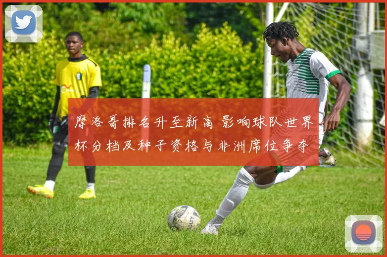 摩洛哥排名升至新高 影响球队世界杯分档及种子资格与非洲席位争夺
