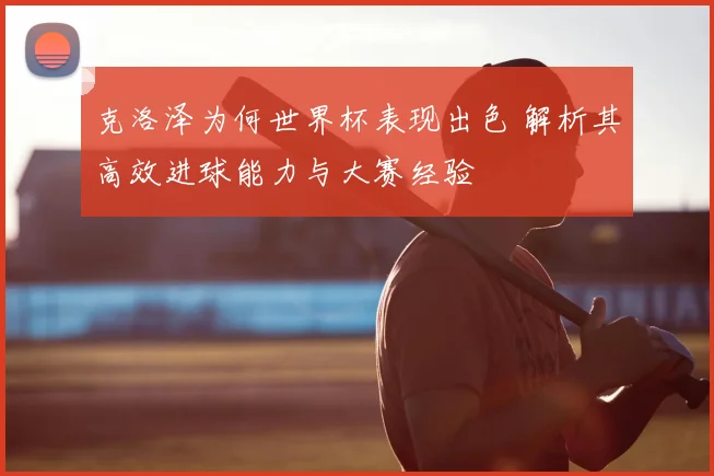 克洛泽为何世界杯表现出色 解析其高效进球能力与大赛经验