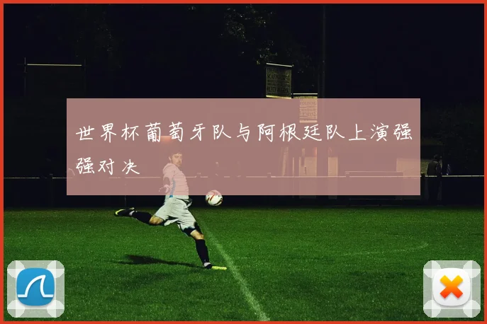 世界杯葡萄牙队与阿根廷队上演强强对决