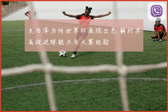克洛泽为何世界杯表现出色 解析其高效进球能力与大赛经验