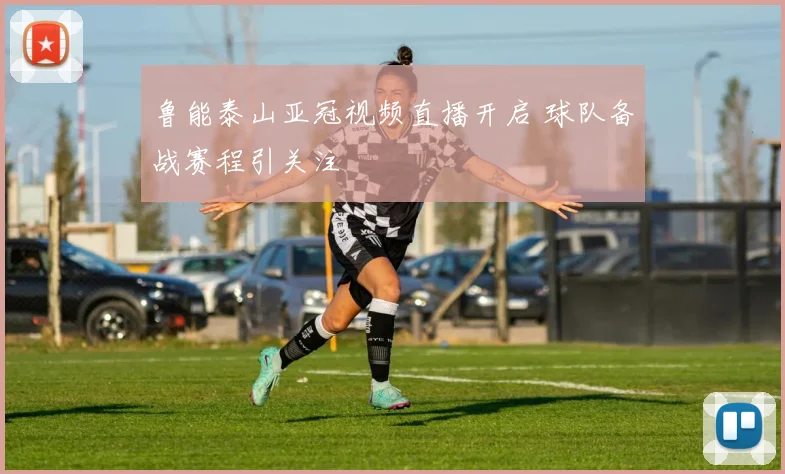 鲁能泰山亚冠视频直播开启 球队备战赛程引关注