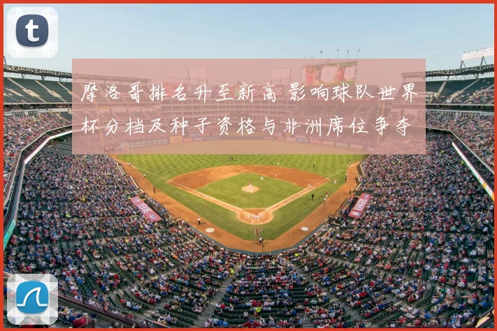 摩洛哥排名升至新高 影响球队世界杯分档及种子资格与非洲席位争夺